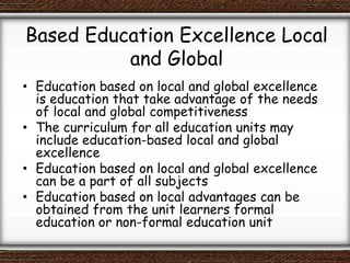 Based Education Excellence Local
and Global
• Education based on local and global excellence
is education that take advantage of the needs
of local and global competitiveness
• The curriculum for all education units may
include education-based local and global
excellence
• Education based on local and global excellence
can be a part of all subjects
• Education based on local advantages can be
obtained from the unit learners formal
education or non-formal education unit
 