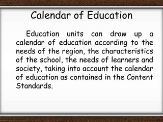 Calendar of Education
Education units can draw up a
calendar of education according to the
needs of the region, the characteristics
of the school, the needs of learners and
society, taking into account the calendar
of education as contained in the Content
Standards.
 