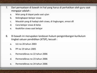 7. Dari pernyataan di bawah ini hal yang harus di perhatikan oleh guru saat
mengajar adalah :
a. Nilai yang di dapat pada saat ujian
b. Kelengkapan belajar siswa
c. Masalah yang di hadapi oleh siswa, di lingkungan, emosi dll
d. Cara belajar siswa di kelas
e. Keaktifan siswa saat belajar
8. Di bawah ini merupakan landasan hukum pengembangan kurikulum
tingkat satuan pendidikan (KTSP), kecuali :
a. UU no 20 tahun 2003
b. PP no 19 tahun 2005
c. Permendiknas no 22 tahun 2006
d. Permendiknas no 23 tahun 2006
e. Permendiknas no 24 tahun 2006
 