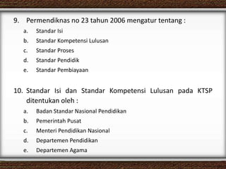 9. Permendiknas no 23 tahun 2006 mengatur tentang :
a. Standar Isi
b. Standar Kompetensi Lulusan
c. Standar Proses
d. Standar Pendidik
e. Standar Pembiayaan
10. Standar Isi dan Standar Kompetensi Lulusan pada KTSP
ditentukan oleh :
a. Badan Standar Nasional Pendidikan
b. Pemerintah Pusat
c. Menteri Pendidikan Nasional
d. Departemen Pendidikan
e. Departemen Agama
 