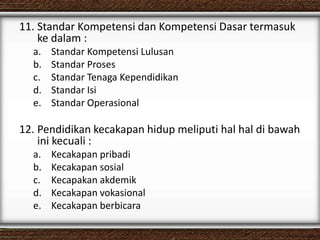 11. Standar Kompetensi dan Kompetensi Dasar termasuk
ke dalam :
a. Standar Kompetensi Lulusan
b. Standar Proses
c. Standar Tenaga Kependidikan
d. Standar Isi
e. Standar Operasional
12. Pendidikan kecakapan hidup meliputi hal hal di bawah
ini kecuali :
a. Kecakapan pribadi
b. Kecakapan sosial
c. Kecapakan akdemik
d. Kecakapan vokasional
e. Kecakapan berbicara
 