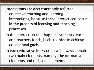 Interactions are also commonly referred
educative teaching and learning
interactions, because these interactions occur
in the process of learning and teaching
processes
In the interaction that happens students learn
and teachers teach, both in order to achieve
educational goals.
In each educative interaction will always contain
two main elements, namely: the normative
elements and technical elements.
 