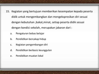 15. Kegiatan yang bertujuan memberikan kesempatan kepada peserta
didik untuk mengembangkan dan mengekspresikan diri sesuai
dengan kebutuhan ,bakat,minat, setiap peserta didik sesuai
dengan kondisi sekolah, merupakan jabaran dari :
a. Pengaturan bebas belajar
b. Pendidikan bercakap hidup
c. Kegiatan pengembangan diri
d. Pendidikan berbasis keunggulan
e. Pendidikan muatan lokal
 