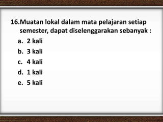 16.Muatan lokal dalam mata pelajaran setiap
semester, dapat diselenggarakan sebanyak :
a. 2 kali
b. 3 kali
c. 4 kali
d. 1 kali
e. 5 kali
 