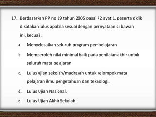 17. Berdasarkan PP no 19 tahun 2005 pasal 72 ayat 1, peserta didik
dikatakan lulus apabila sesuai dengan pernyataan di bawah
ini, kecuali :
a. Menyelesaikan seluruh program pembelajaran
b. Memperoleh nilai minimal baik pada penilaian akhir untuk
seluruh mata pelajaran
c. Lulus ujian sekolah/madrasah untuk kelompok mata
pelajaran ilmu pengetahuan dan teknologi.
d. Lulus Ujian Nasional.
e. Lulus Ujian Akhir Sekolah
 