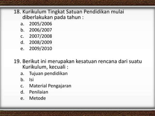 18. Kurikulum Tingkat Satuan Pendidikan mulai
diberlakukan pada tahun :
a. 2005/2006
b. 2006/2007
c. 2007/2008
d. 2008/2009
e. 2009/2010
19. Berikut ini merupakan kesatuan rencana dari suatu
Kurikulum, kecuali :
a. Tujuan pendidikan
b. Isi
c. Material Pengajaran
d. Penilaian
e. Metode
 