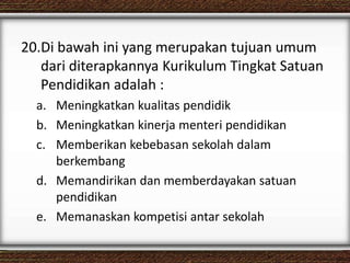 20.Di bawah ini yang merupakan tujuan umum
dari diterapkannya Kurikulum Tingkat Satuan
Pendidikan adalah :
a. Meningkatkan kualitas pendidik
b. Meningkatkan kinerja menteri pendidikan
c. Memberikan kebebasan sekolah dalam
berkembang
d. Memandirikan dan memberdayakan satuan
pendidikan
e. Memanaskan kompetisi antar sekolah
 