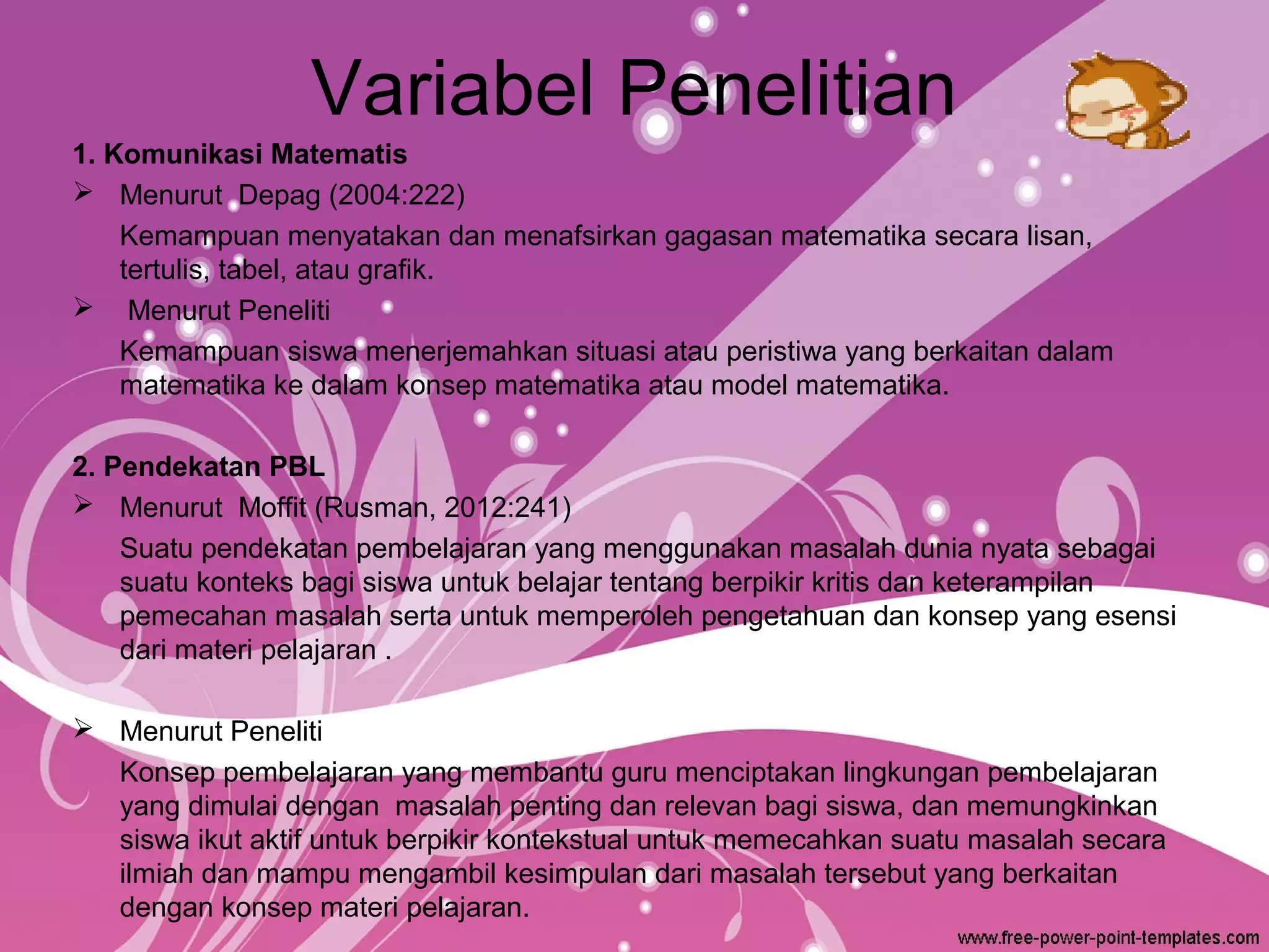 Variabel Penelitian
1. Komunikasi Matematis
 Menurut Depag (2004:222)
Kemampuan menyatakan dan menafsirkan gagasan matematika secara lisan,
tertulis, tabel, atau grafik.
 Menurut Peneliti
Kemampuan siswa menerjemahkan situasi atau peristiwa yang berkaitan dalam
matematika ke dalam konsep matematika atau model matematika.
2. Pendekatan PBL
 Menurut Moffit (Rusman, 2012:241)
Suatu pendekatan pembelajaran yang menggunakan masalah dunia nyata sebagai
suatu konteks bagi siswa untuk belajar tentang berpikir kritis dan keterampilan
pemecahan masalah serta untuk memperoleh pengetahuan dan konsep yang esensi
dari materi pelajaran .
 Menurut Peneliti
Konsep pembelajaran yang membantu guru menciptakan lingkungan pembelajaran
yang dimulai dengan masalah penting dan relevan bagi siswa, dan memungkinkan
siswa ikut aktif untuk berpikir kontekstual untuk memecahkan suatu masalah secara
ilmiah dan mampu mengambil kesimpulan dari masalah tersebut yang berkaitan
dengan konsep materi pelajaran.

 