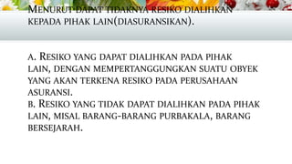 MENURUT DAPAT TIDAKNYA RESIKO DIALIHKAN
KEPADA PIHAK LAIN(DIASURANSIKAN).
A. RESIKO YANG DAPAT DIALIHKAN PADA PIHAK
LAIN, DENGAN MEMPERTANGGUNGKAN SUATU OBYEK
YANG AKAN TERKENA RESIKO PADA PERUSAHAAN
ASURANSI.
B. RESIKO YANG TIDAK DAPAT DIALIHKAN PADA PIHAK
LAIN, MISAL BARANG-BARANG PURBAKALA, BARANG
BERSEJARAH.

 