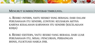 MENURUT SUMBER/PENYEBAB TIMBULNYA.
A. RESIKO INTERN, YAITU RESIKO YANG BERASAL DARI DALAM
PERUSAHAAN ITU SENDIRI, CONTOH: KEUSAKAN AKTIVA
KARENA KESALAHAN KARYAWAN ITU SENDIRI (KECELAKAAN
KERJA)

B. RESIKO EKSTERN, YAITU RESIKO YANG BERASAL DARI LUAR
PERUSAHAAN ITU, MISAL: PENCURIAN, PERSAINGAN
BISNIS, FLUKTUASI HARGA DSB.

 