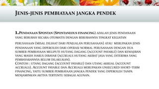 JENIS-JENIS PEMBIAYAAN JANGKA PENDEK
1.PENDANAAN SPONTAN (SPONTANEOUS FINANCING) ADALAH JENIS PENDANAAN
YANG BERUBAH SECARA OTOMATIS DENGAN BERUBAHNYA TINGKAT KEGIATAN
PERUSAHAAN (MISAL DILIHAT DARI PENJUALAN PERUSAHAAN) ATAU MERUPAKAN JENIS

PENDANAAN YANG DIPEROLEH DARI OPERASI NORMAL PERUSAHAAN DENGAN DUA
SUMBER PEMBIAYAAN MELIPUTI HUTANG DAGANG (ACCOUNT PAYABLE) DAN KEWAJIBAN
YANG MASIH HARUS DIBAYAR (ACCRUALS HUTANG AKIBAT JASA YANG DITERIMA YANG
PEMBAYARANNYA BELUM DILAKUKAN).
CONTOH : UTANG DAGANG (ACCOUNT PAYABLE) DAN UTANG AKRUAL (ACCOUNT
ACCRUALS). ACCOUNT PAYABLE DAN ACCRUALS MERUPAKAN UNSECURED SHORT-TERM
FINANCING, YAITU SUMBER PEMBIAYAAN JANGKA PENDEK YANG DIPEROLEH TANPA
MENJAMINKAN AKTIVA TERTENTU SEBAGAI AGUNAN.

 