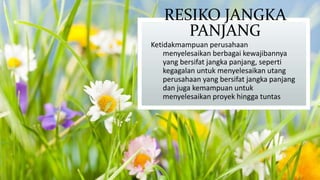 RESIKO JANGKA
PANJANG
Ketidakmampuan perusahaan
menyelesaikan berbagai kewajibannya
yang bersifat jangka panjang, seperti
kegagalan untuk menyelesaikan utang
perusahaan yang bersifat jangka panjang
dan juga kemampuan untuk
menyelesaikan proyek hingga tuntas

 