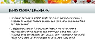 JENIS RESIKO J.PANJANG
 Pinjaman berjangka adalah suatu pinjaman yang diberikan oleh

lembaga keuangan kepada perusahaan yang jatuh temponya lebih
dari satu tahun)
 Obligasi Perusahaan ( merupakan instrument hutang yang

menyatakan bahwa perusahaan meminjam uang dari suatu
lembaga atau perorangan dan berjanji akan membayar kembali di
masa yang akan datang dengan atran-aturan yang jelas)

 