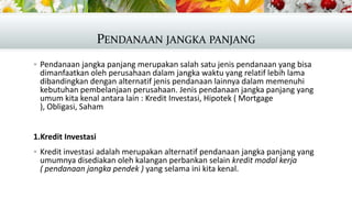 PENDANAAN JANGKA PANJANG
 Pendanaan jangka panjang merupakan salah satu jenis pendanaan yang bisa

dimanfaatkan oleh perusahaan dalam jangka waktu yang relatif lebih lama
dibandingkan dengan alternatif jenis pendanaan lainnya dalam memenuhi
kebutuhan pembelanjaan perusahaan. Jenis pendanaan jangka panjang yang
umum kita kenal antara lain : Kredit Investasi, Hipotek ( Mortgage
), Obligasi, Saham

1.Kredit Investasi
 Kredit investasi adalah merupakan alternatif pendanaan jangka panjang yang

umumnya disediakan oleh kalangan perbankan selain kredit modal kerja
( pendanaan jangka pendek ) yang selama ini kita kenal.

 