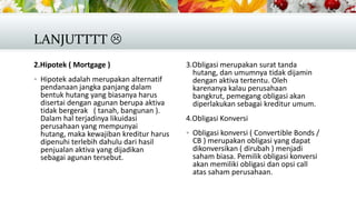 LANJUTTTT 
2.Hipotek ( Mortgage )
 Hipotek adalah merupakan alternatif

pendanaan jangka panjang dalam
bentuk hutang yang biasanya harus
disertai dengan agunan berupa aktiva
tidak bergerak ( tanah, bangunan ).
Dalam hal terjadinya likuidasi
perusahaan yang mempunyai
hutang, maka kewajiban kreditur harus
dipenuhi terlebih dahulu dari hasil
penjualan aktiva yang dijadikan
sebagai agunan tersebut.

3.Obligasi merupakan surat tanda
hutang, dan umumnya tidak dijamin
dengan aktiva tertentu. Oleh
karenanya kalau perusahaan
bangkrut, pemegang obligasi akan
diperlakukan sebagai kreditur umum.
4.Obligasi Konversi
 Obligasi konversi ( Convertible Bonds /

CB ) merupakan obligasi yang dapat
dikonversikan ( dirubah ) menjadi
saham biasa. Pemilik obligasi konversi
akan memiliki obligasi dan opsi call
atas saham perusahaan.

 