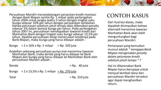 Perusahaan Mandiri menandatangani perjanjian kredit investasi
dengan Bank Mapan senilai Rp. 1 milyar pada pertengahan
tahun 2004 untuk jangka waktu 5 tahun dengan tingkat suku
bunga sebesar 16% per tahun dengan persyaratan tambahan
bahwa pelunasan sebelum jatuh tempo akan dikenakan penalty
sebesar 2% dalam bentuk bunga per tahun. Pada pertengahan
tahun 2007 ini, perusahaan mendapatkan tawaran kredit dari
Manhattan Bank dengan tingkat suku bunga sebesar 13,5% per
tahun. Apabila perusahaan tetap meneruskan kreditnya pada
Bank Mapan, maka bunga yang harus dibayar adalah :

CONTOH KASUS

Bunga

Pertanyaan yang kemudian
muncul adalah “ mengapa Bank
Mapan mengenakan penalty
dalam pelunasan kredit
sebelum jatuh tempo “ ?

= 2 x 16% x Rp. 1 milyar

= Rp. 320 juta

Andaikan sekarang perusahaan punya niat menerima tawaran
Manhattan Bank, maka denda yang harus dibayar ke Bank
Mapan dan bunga yang harus dibayar ke Manhattan Bank oleh
perusahaan Mandiri adalah :
Denda
Bunga
Total

= Rp. 40 juta
= 2 x 13,5% x Rp. 1 milyar = Rp. 270 juta
= Rp. 310 juta

Dari ilustrasi diatas, maka
dapatlah disimpulkan bahwa
alternatif menerima tawaran
Manhattan Bank akan lebih
menguntungkan bagi
perusahaan Mandiri.

Hal ini dikarenakan Bank
Mapan harus berupaya untuk
menjual kembali dana dari
perusahaan Mandiri tersebut
agar dapat menghasilkan
return.

 