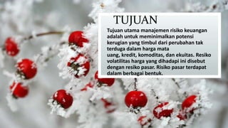 TUJUAN
Tujuan utama manajemen risiko keuangan
adalah untuk meminimalkan potensi
kerugian yang timbul dari perubahan tak
terduga dalam harga mata
uang, kredit, komoditas, dan ekuitas. Resiko
volatilitas harga yang dihadapi ini disebut
dengan resiko pasar. Risiko pasar terdapat
dalam berbagai bentuk.

 