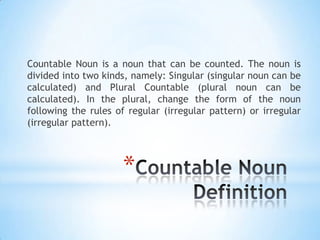 Countable Noun is a noun that can be counted. The noun is
divided into two kinds, namely: Singular (singular noun can be
calculated) and Plural Countable (plural noun can be
calculated). In the plural, change the form of the noun
following the rules of regular (irregular pattern) or irregular
(irregular pattern).

*

 