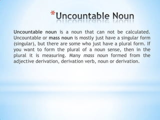 *
Uncountable noun is a noun that can not be calculated.
Uncountable or mass noun is mostly just have a singular form
(singular), but there are some who just have a plural form. If
you want to form the plural of a noun sense, then in the
plural it is measuring. Many mass noun formed from the
adjective derivation, derivation verb, noun or derivation.

 
