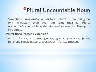 *
Some have uncountable plural form (plural) without singular
form (singular) even with the same meaning. Plural
uncountable can not be added determiner number. Example :
two pants.
Plural Uncountable Examples :
• arms, clothes, customs, glasses, goods, groceries, jeans,
pajamas, pants, scissors, spectacles, thanks, trousers.

 