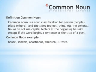 *
Definition Common Noun
Common noun is a noun classification for person (people),
place (where), and the thing (object, thing, etc.) in general.
Nouns do not use capital letters at the beginning he said,
except if the word begins a sentence or the title of a post.
Common Noun example :

house, sandals, apartment, children, & town.

 