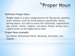 *
Definition Proper Noun
Proper noun is a noun categorization for the person (people),
place (where), and the thing (object) specifically. Nouns,
among others, are used to name the institution, organization,
day, month, nation, religion, and place. Proper always use a
capital letter at the beginning he said.

Proper Noun example:
Sea World, Mohammad Hatta, Bandung, Gramedia, and
Dagadu.

 