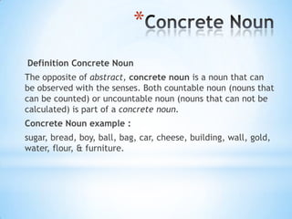 *
Definition Concrete Noun

The opposite of abstract, concrete noun is a noun that can
be observed with the senses. Both countable noun (nouns that
can be counted) or uncountable noun (nouns that can not be
calculated) is part of a concrete noun.
Concrete Noun example :
sugar, bread, boy, ball, bag, car, cheese, building, wall, gold,
water, flour, & furniture.

 