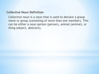 Collective Noun Definition
Collective noun is a noun that is used to declare a group
name or group (consisting of more than one member). This
can be either a noun person (person), animal (animal), or
thing (object, abstract).

 