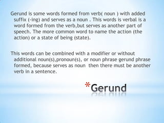 Gerund is some words formed from verb( noun ) with added
suffix (-ing) and serves as a noun . This words is verbal is a
word formed from the verb,but serves as another part of
speech. The more common word to name the action (the
action) or a state of being (state).
This words can be combined with a modifier or without
additional noun(s),pronoun(s), or noun phrase gerund phrase
formed, because serves as noun then there must be another
verb in a sentence.

*

 