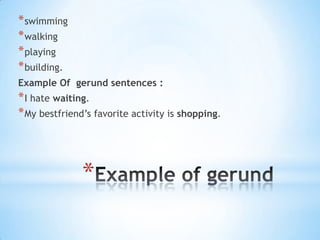 * swimming
* walking
* playing
* building.
Example Of gerund sentences :

* I hate waiting.
* My bestfriend’s favorite activity is shopping.

*

 