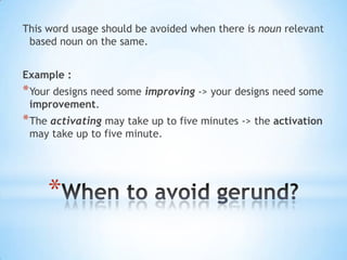 This word usage should be avoided when there is noun relevant
based noun on the same.
Example :

* Your designs need some improving -> your designs need some
improvement.

* The activating may take up to five minutes -> the activation
may take up to five minute.

*

 