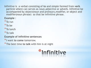 Infinitive is a verbal consisting of to and simple formed from verb
particle where can serves as noun,adjective or adverb. Infinitive be
accompanied by object(noun and pronoun),modifier, or object and
modifier(noun phrase) so that be infinitive phrase.
Example :
* To run
* To be
* To lunch
* To talk
Example of infinitive sentences
* I want to come tomorrow.
* The best time to talk with him is at night

*

 
