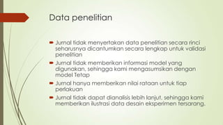 Data penelitian
 Jurnal tidak menyertakan data penelitian secara rinci
seharusnya dicantumkan secara lengkap untuk validasi
penelitian
 Jurnal tidak memberikan informasi model yang
digunakan, sehingga kami mengasumsikan dengan
model Tetap
 Jurnal hanya memberikan nilai rataan untuk tiap
perlakuan
 Jurnal tidak dapat dianalisis lebih lanjut, sehingga kami
memberikan ilustrasi data desain eksperimen tersarang.
 