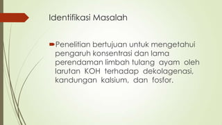 Identifikasi Masalah
Penelitian bertujuan untuk mengetahui
pengaruh konsentrasi dan lama
perendaman limbah tulang ayam oleh
larutan KOH terhadap dekolagenasi,
kandungan kalsium, dan fosfor.
 