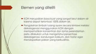 Elemen yang diteliti
 KOH merupakan basa kuat yang sangat larut dalam air
karena dapat terionisasi 100% dalam air.
 Pengolahan limbah tulang ayam secara kimiawi melalui
dekolagenasi menggunakan KOH dengan
memperhatikan konsentrasi dan lama perendaman
perlu dilakukan untuk mengetahui persentase
dekolagenasi, kandungan kalsium, dan fosfor agar
mendapatkan pakan yang berkualitas.
 