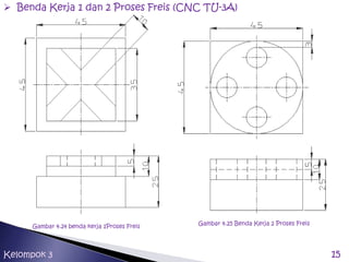 15Kelompok 3
 Benda Kerja 1 dan 2 Proses Freis (CNC TU-3A)
Gambar 4.24 benda kerja 1Proses Freis
Gambar 4.25 Benda Kerja 2 Proses Freis
 