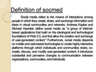 Definition of socmed
Social media refers to the means of interactions among
people in which they create, share, and exchange information and
ideas in virtual communities and networks. Andreas Kaplan and
Michael Haenlein define social media as "a group of Internet-
based applications that build on the ideological and technological
foundations of Web 2.0, and that allow the creation and exchange
of user-generated content." Furthermore, social media depends
on mobile and web-based technologies to create highly interactive
platforms through which individuals and communities share, co-
create, discuss, and modify user-generated content. It introduces
substantial and pervasive changes to communication between
organizations, communities, and individuals.
 