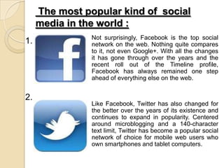 The most popular kind of social
media in the world :
Not surprisingly, Facebook is the top social
network on the web. Nothing quite compares
to it, not even Google+. With all the changes
it has gone through over the years and the
recent roll out of the Timeline profile,
Facebook has always remained one step
ahead of everything else on the web.
Like Facebook, Twitter has also changed for
the better over the years of its existence and
continues to expand in popularity. Centered
around microblogging and a 140-character
text limit, Twitter has become a popular social
network of choice for mobile web users who
own smartphones and tablet computers.
1.
2.
 