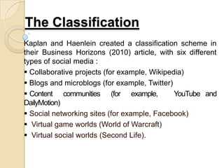 The Classification
Kaplan and Haenlein created a classification scheme in
their Business Horizons (2010) article, with six different
types of social media :
 Collaborative projects (for example, Wikipedia)
 Blogs and microblogs (for example, Twitter)
 Content communities (for example, YouTube and
DailyMotion)
 Social networking sites (for example, Facebook)
 Virtual game worlds (World of Warcraft)
 Virtual social worlds (Second Life).
 