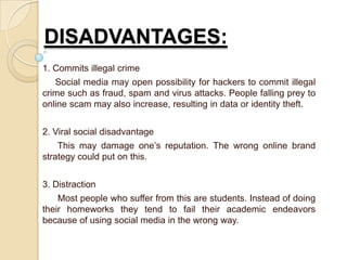 DISADVANTAGES:
1. Commits illegal crime
Social media may open possibility for hackers to commit illegal
crime such as fraud, spam and virus attacks. People falling prey to
online scam may also increase, resulting in data or identity theft.
2. Viral social disadvantage
This may damage one’s reputation. The wrong online brand
strategy could put on this.
3. Distraction
Most people who suffer from this are students. Instead of doing
their homeworks they tend to fail their academic endeavors
because of using social media in the wrong way.
 