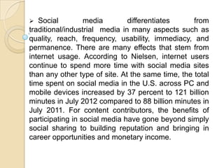  Social media differentiates from
traditional/industrial media in many aspects such as
quality, reach, frequency, usability, immediacy, and
permanence. There are many effects that stem from
internet usage. According to Nielsen, internet users
continue to spend more time with social media sites
than any other type of site. At the same time, the total
time spent on social media in the U.S. across PC and
mobile devices increased by 37 percent to 121 billion
minutes in July 2012 compared to 88 billion minutes in
July 2011. For content contributors, the benefits of
participating in social media have gone beyond simply
social sharing to building reputation and bringing in
career opportunities and monetary income.
 
