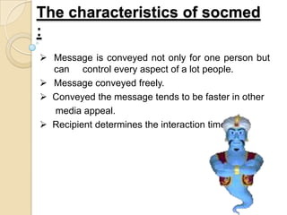 The characteristics of socmed
:
 Message is conveyed not only for one person but
can control every aspect of a lot people.
 Message conveyed freely.
 Conveyed the message tends to be faster in other
media appeal.
 Recipient determines the interaction time.
 