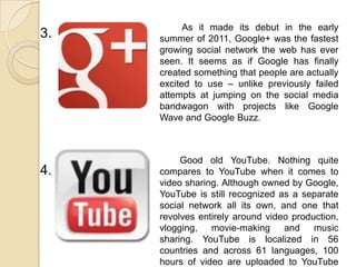 3.
4.
As it made its debut in the early
summer of 2011, Google+ was the fastest
growing social network the web has ever
seen. It seems as if Google has finally
created something that people are actually
excited to use – unlike previously failed
attempts at jumping on the social media
bandwagon with projects like Google
Wave and Google Buzz.
Good old YouTube. Nothing quite
compares to YouTube when it comes to
video sharing. Although owned by Google,
YouTube is still recognized as a separate
social network all its own, and one that
revolves entirely around video production,
vlogging, movie-making and music
sharing. YouTube is localized in 56
countries and across 61 languages, 100
hours of video are uploaded to YouTube
 