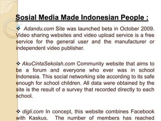 Sosial Media Made Indonesian People :
 Adandu.com Site was launched beta in October 2009.
Video sharing websites and video upload service is a free
service for the general user and the manufacturer or
independent video publisher.
 AkuCintaSekolah.com Community website that aims to
be a forum and everyone who ever was in school
Indonesia. This social networking site according to its safe
enough for school children. All data were obtained by the
site is the result of a survey that recorded directly to each
school.
 digli.com In concept, this website combines Facebook
with Kaskus. The number of members has reached
 