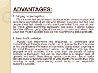 ADVANTAGES:
1. Bringing people together
We all know that social media facilitates open communication and
enhancing information discovery and delivery. Everyone can find new
people, meet their friends and communicate to their love ones all over
the world. When promoting campaigns and ideas, it allows people
from the different geographical location to express and share their
views and meet in a single point as well as promoting global products.
2. Breadth of knowledge
People can experience the broadness of knowledge and
connectedness through social media use. It is easier for them to know
or find out different information or something about almost anything in
the world through a connected media. For students, who are also
engaged to this activities, it can give them the benefit of being
exposed to technology and can be connected to a broader base of
opinions and world views through global connections. Social media
provides tools for helping students to work together to create their own
meaning in work environments, social contexts and especially
academic subjects.
 