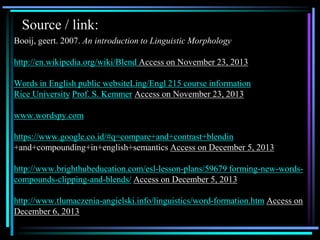 Source / link:
Booij, geert. 2007. An introduction to Linguistic Morphology
http://en.wikipedia.org/wiki/Blend Access on November 23, 2013
Words in English public websiteLing/Engl 215 course information
Rice University Prof. S. Kemmer Access on November 23, 2013
www.wordspy.com
https://www.google.co.id/#q=compare+and+contrast+blendin
+and+compounding+in+english+semantics Access on December 5, 2013
http://www.brighthubeducation.com/esl-lesson-plans/59679 forming-new-words-
compounds-clipping-and-blends/ Access on December 5, 2013
http://www.tlumaczenia-angielski.info/linguistics/word-formation.htm Access on
December 6, 2013
 