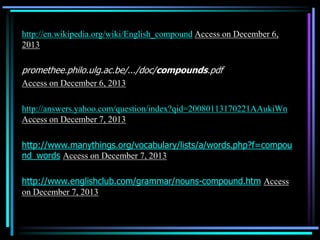 http://en.wikipedia.org/wiki/English_compound Access on December 6,
2013
promethee.philo.ulg.ac.be/.../doc/compounds.pdf
Access on December 6, 2013
http://answers.yahoo.com/question/index?qid=20080113170221AAukiWn
Access on December 7, 2013
http://www.manythings.org/vocabulary/lists/a/words.php?f=compou
nd_words Access on December 7, 2013
http://www.englishclub.com/grammar/nouns-compound.htm Access
on December 7, 2013
 