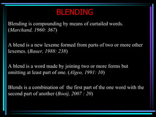 BLENDING
Blending is compounding by means of curtailed words.
(Marchand, 1960: 367)
A blend is a new lexeme formed from parts of two or more other
lexemes. (Bauer, 1988: 238)
A blend is a word made by joining two or more forms but
omitting at least part of one. (Algeo, 1991: 10)
Blends is a combination of the first part of the one word with the
second part of another (Booij, 2007 : 20)
 