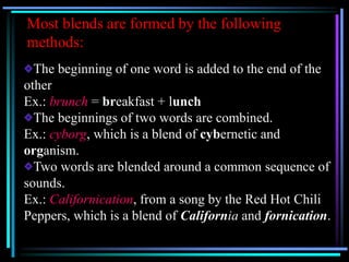 Most blends are formed by the following
methods:
The beginning of one word is added to the end of the
other
Ex.: brunch = breakfast + lunch
The beginnings of two words are combined.
Ex.: cyborg, which is a blend of cybernetic and
organism.
Two words are blended around a common sequence of
sounds.
Ex.: Californication, from a song by the Red Hot Chili
Peppers, which is a blend of California and fornication.
 