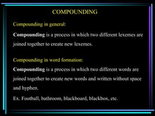 COMPOUNDING
Compounding in general:
Compounding is a process in which two different lexemes are
joined together to create new lexemes.
Compounding in word formation:
Compounding is a process in which two different words are
joined together to create new words and written without space
and hyphen.
Ex. Football, bathroom, blackboard, blackbox, etc.
 